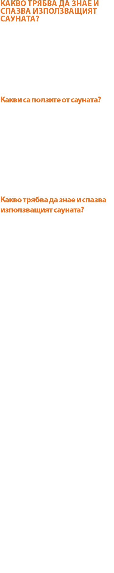 КАКВО ТРЯБВА ДА ЗНАЕ И СПАЗВА ИЗПОЛЗВАЩИЯТ САУНАТА? Сауната предлагарелаксиращ начин за изчистване на тялото чрез изпотяване и освобождаване на напрежението от ежедневния живот! Сауната е единствената баня, в която по едно и също време има както сух, така и влажен въздух. Високата температура (средно около 70 градуса Целзий) и ниската влажност (около 25%) създават атмосфера, подпомагаща цялостно изпотяване и дълбоко почистване на порите. Именно дълбокото проникване на топлината спомага за премахването на токсини и поддържане на чиста и здрава кожа. Какви са ползите от сауната? 1) Успокоява и отпуска мускулатурата 2) Премахва умората 3) Намалява стреса и напрежението 4) Подобрява функциите на сърдечносъдовата система 5) Подобрява функциите на дихателната система 6) Забързва метаболизма 7) Подобрява кръво- и лимфотока 8) Облекчава болки от артрозни заболявания 9) Превенция на здраве 10) Води до намаляване на телесното тегло 11) Премахва токсините 12) Помага при безсъние 13) Подобрява тургура на кожата 14) Зарежда с енергия Какво трябва да знае и спазва използващият сауната? За да се избегнат инциденти и нежелани реакции е нужно да се спазват следните правила за ползване на сауната: Лицето, което за първи път ще изполва сауна да се запознае с въздействието й върху организма на човека В SPA и Wellness практиката сауна се прави най-малко 15 мин.след физическа активност Не бива да се прави сауна веднага след хранене Препоръчва се престой от 5-7 мин. като могат да се правят няколко серии от влизания Правилният начин за провеждане на процедурата е в легнало положение с леко свити и повдигнати крака. Ако се прави в седнало положение, краката трябва да са качени върху пейката. Препоръчва се на начинаещите да започнат с най-ниското стъпало, постепенно могат да увеличават и престоя, и стъпалата Задължително преди сауната се прави хигиенен душ! В сауната се влиза бос, като джапанките се събуват пред вратата на сауната! Ползващият сауната трябва да разполага с хавлиена кърпа, върху която да си постели на пейката! В сауната се разрешават само леки упражнения за разтягане и разпускане на мускулатурата и ставно-свързочния апарат. Загубата на течности в организма предизвиква усилена жажда. Най-подходящо е да се използват напитки, съдържащи солеви съставки, но не чешмяна вода, защото тя отмива допълнително соли от организма! Вземането на студен душ след сауна е прекрасно средство с мощно въздействие върху организма – елиминира метаболитите от мускулите Сауната не бива да се използва при остри инфекциозни заболявания, придружени с висока температура или в острия стадий на хронични заболявания; при наличието на отворена рана; артериална хипертония над 2ра степен; бременни жени; хора с респираторни проблеми (астма, пневмонии) задължително трябва да се консултират с лекар Забранява се употребата на алкохол в сауната, тъй като затрдунява функциите на нервна система, сърдечно-съдова система и черен дроб В сауната може да се добавят различни етерични масла (например евкалипт) След приключването на сауната е добре да се направи релаксация в легнало положение за около 10-15 мин.